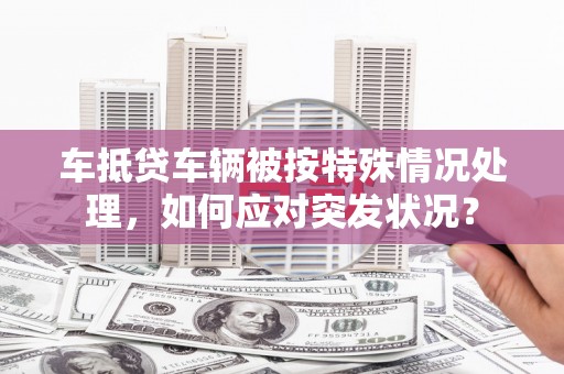 三水车抵贷车辆被按特殊情况处理，如何应对突发状况？
