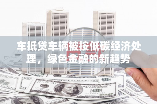 华安车抵贷车辆被按低碳经济处理，绿色金融的新趋势