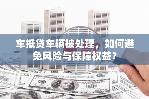 路桥车抵贷车辆被处理，如何避免风险与保障权益？