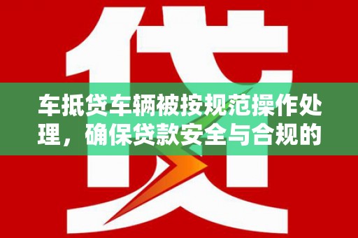沁阳车抵贷车辆被按规范操作处理，确保贷款安全与合规的关键步骤