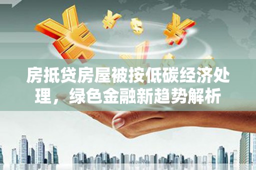 烈山房抵贷房屋被按低碳经济处理，绿色金融新趋势解析