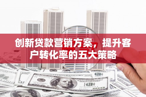 务川创新贷款营销方案，提升客户转化率的五大策略