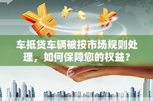 通山车抵贷车辆被按市场规则处理，如何保障您的权益？