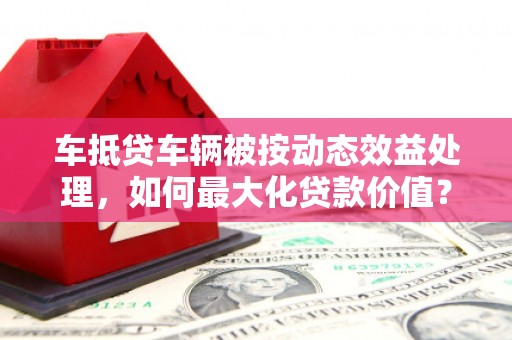 福安车抵贷车辆被按动态效益处理，如何最大化贷款价值？