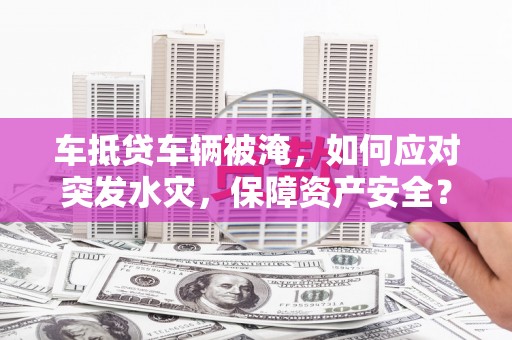 福安车抵贷车辆被淹，如何应对突发水灾，保障资产安全？