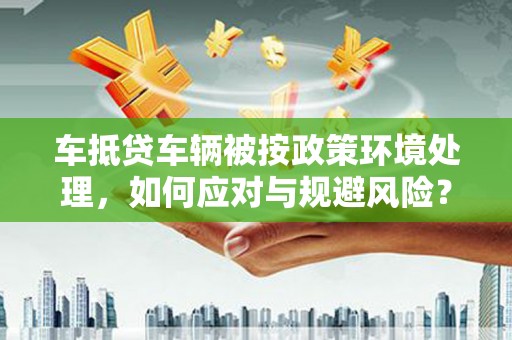 安化车抵贷车辆被按政策环境处理，如何应对与规避风险？