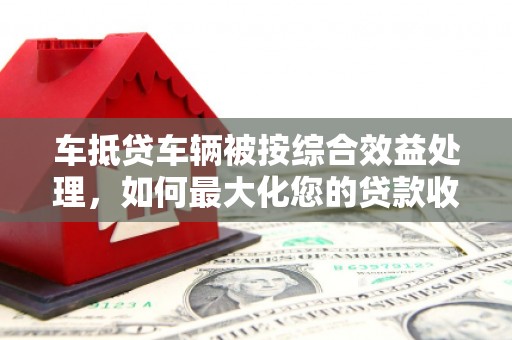 镇坪车抵贷车辆被按综合效益处理，如何最大化您的贷款收益？