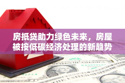 安化房抵贷助力绿色未来，房屋被按低碳经济处理的新趋势