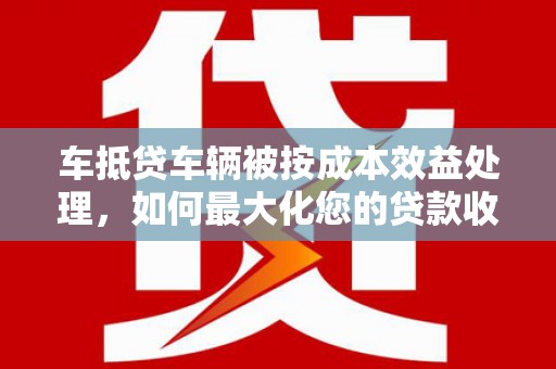烈山车抵贷车辆被按成本效益处理，如何最大化您的贷款收益？