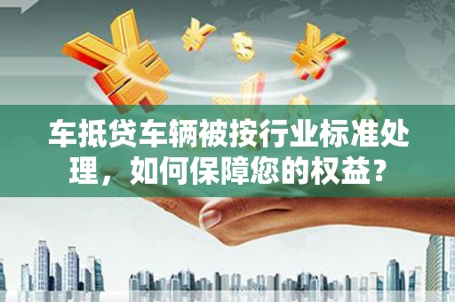 佛冈车抵贷车辆被按行业标准处理，如何保障您的权益？
