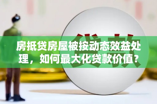 佛冈房抵贷房屋被按动态效益处理，如何最大化贷款价值？