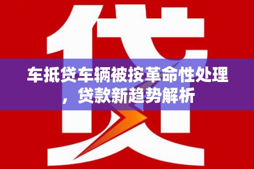 鄢陵车抵贷车辆被按革命性处理，贷款新趋势解析
