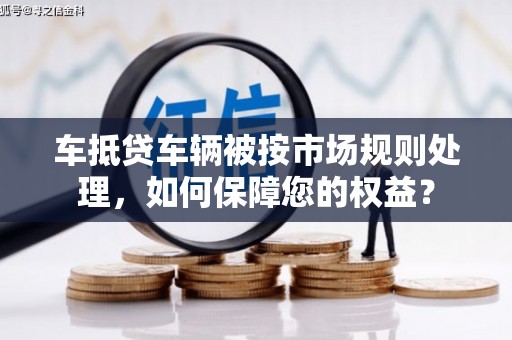 浦江车抵贷车辆被按市场规则处理，如何保障您的权益？