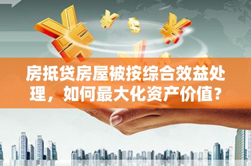 延平房抵贷房屋被按综合效益处理，如何最大化资产价值？