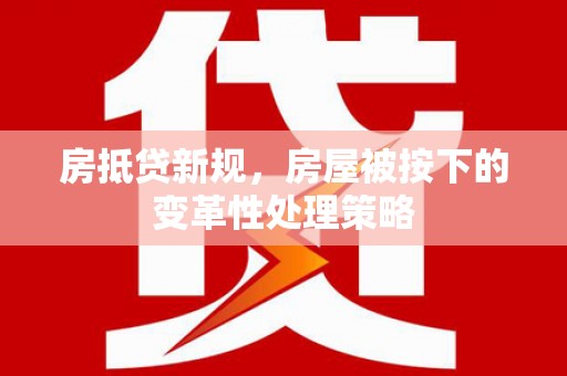 福安房抵贷新规，房屋被按下的变革性处理策略