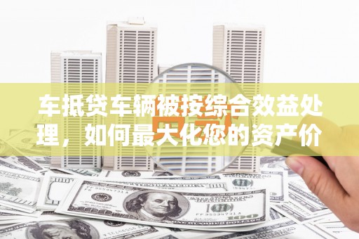 新晃车抵贷车辆被按综合效益处理，如何最大化您的资产价值？