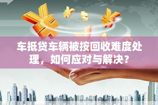 德宏车抵贷车辆被按回收难度处理，如何应对与解决？