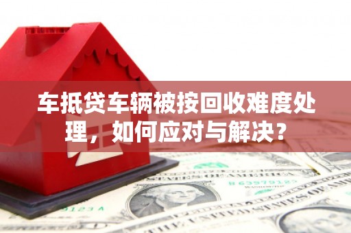 鲁山车抵贷车辆被按回收难度处理，如何应对与解决？