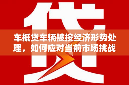 鲁山车抵贷车辆被按经济形势处理，如何应对当前市场挑战？