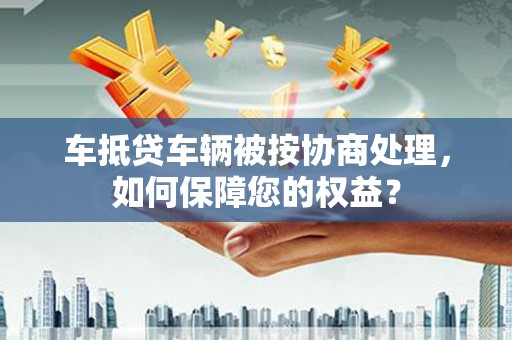 涟源车抵贷车辆被按协商处理，如何保障您的权益？