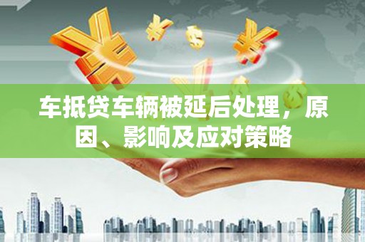 长阳车抵贷车辆被延后处理，原因、影响及应对策略