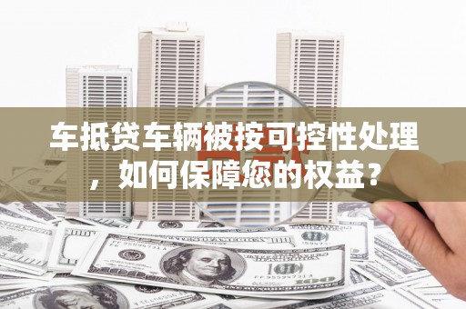 龙南车抵贷车辆被按可控性处理，如何保障您的权益？